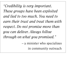 Credibility is very important. These groups have been exploited and lied to too much. You need to earn their trust and treat them with respect. Do not promise more than you can deliver. Always follow through on what you promised. - A minister who specializes in community outreach
